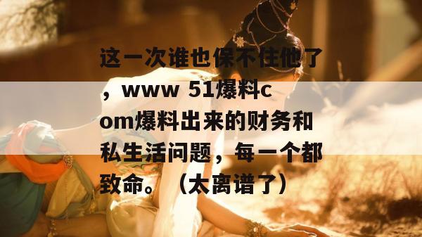 这一次谁也保不住他了,www 51爆料com爆料出来的财务和私生活问题,每一个都致命。(太离谱了) 这一次谁也保不住他了,www 51爆料com爆料出来的财务和私生活问题,每一个都致命。(太离谱了)