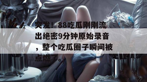 突发！88吃瓜刚刚流出绝密9分钟原始录音，整个吃瓜圈子瞬间被点燃了。