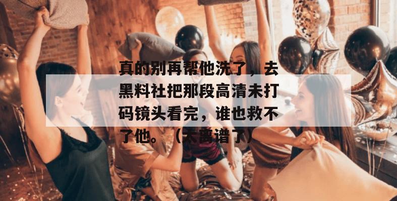 真的别再帮他洗了，去黑料社把那段高清未打码镜头看完，谁也救不了他。（太离谱了）