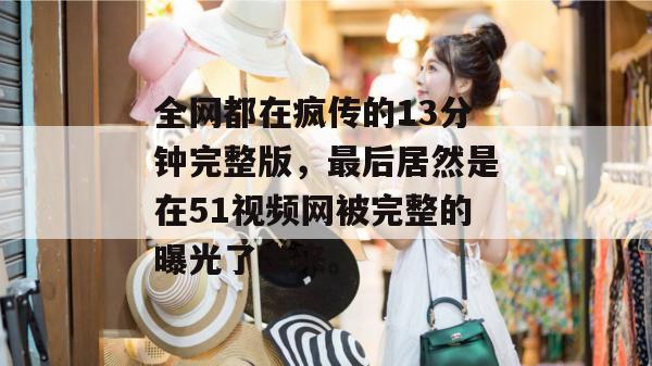 全网都在疯传的13分钟完整版，最后居然是在51视频网被完整的曝光了出来。
