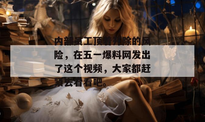 内部员工顶着开除的风险，在五一爆料网发出了这个视频，大家都赶紧去看看吧。