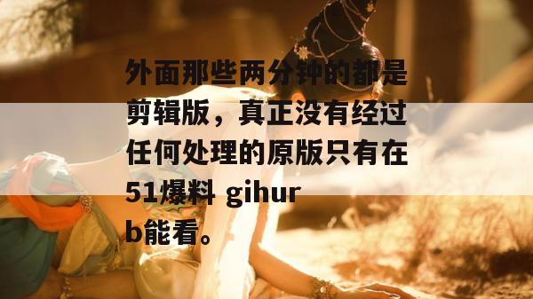 外面那些两分钟的都是剪辑版，真正没有经过任何处理的原版只有在51爆料 gihurb能看。