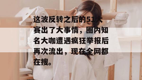 这波反转之后的51大赛出了大事情,圈内知名大咖遭遇疯狂举报后再次流出,现在全网都在搜。 这波反转之后的51大赛出了大事情,圈内知名大咖遭遇疯狂举报后再次流出,现在全网都在搜。