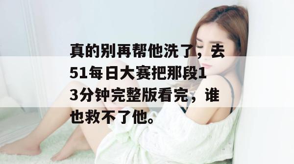 真的别再帮他洗了,去51每日大赛把那段13分钟完整版看完,谁也救不了他。 真的别再帮他洗了,去51每日大赛把那段13分钟完整版看完,谁也救不了他。
