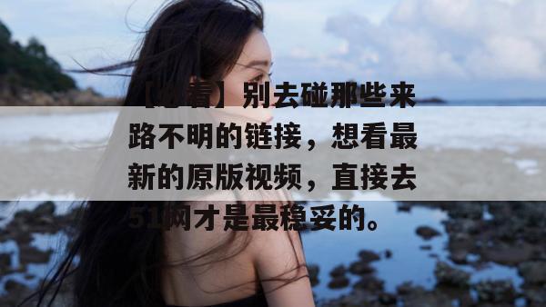 【必看】别去碰那些来路不明的链接,想看最新的原版视频,直接去51网才是最稳妥的。 【必看】别去碰那些来路不明的链接,想看最新的原版视频,直接去51网才是最稳妥的。