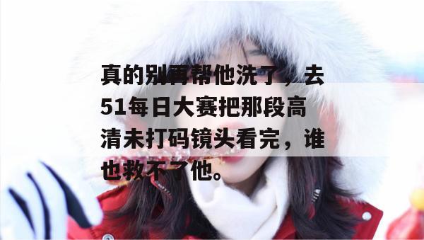 真的别再帮他洗了，去51每日大赛把那段高清未打码镜头看完，谁也救不了他。