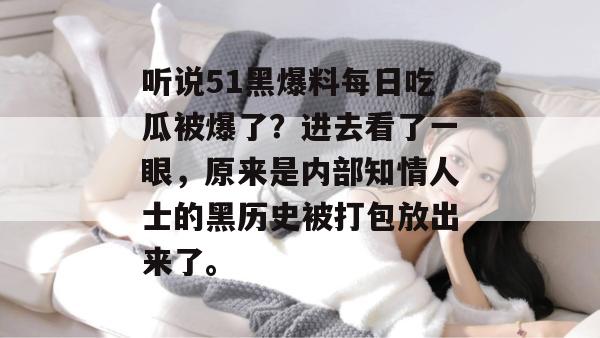 听说51黑爆料每日吃瓜被爆了?进去看了一眼,原来是内部知情人士的黑历史被打包放出来了。 听说51黑爆料每日吃瓜被爆了?进去看了一眼,原来是内部知情人士的黑历史被打包放出来了。