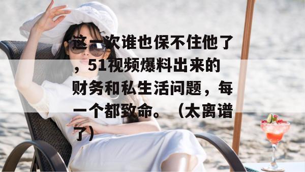 这一次谁也保不住他了，51视频爆料出来的财务和私生活问题，每一个都致命。（太离谱了）