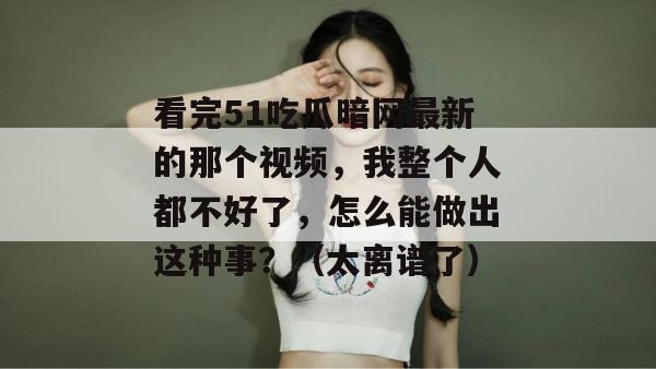 看完51吃瓜暗网最新的那个视频，我整个人都不好了，怎么能做出这种事？（太离谱了）