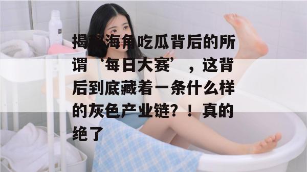 揭秘海角吃瓜背后的所谓‘每日大赛’，这背后到底藏着一条什么样的灰色产业链？！真的绝了