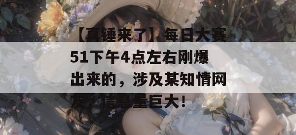 【真锤来了】每日大赛51下午4点左右刚爆出来的，涉及某知情网友，信息量巨大！