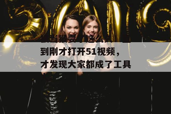 被当猴耍了这么久！直到刚才打开51视频，才发现大家都成了工具人。