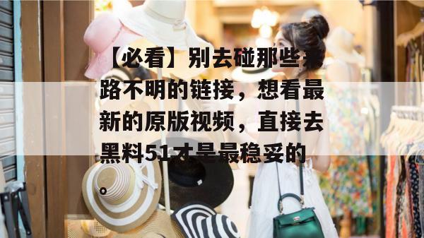 【必看】别去碰那些来路不明的链接，想看最新的原版视频，直接去黑料51才是最稳妥的。