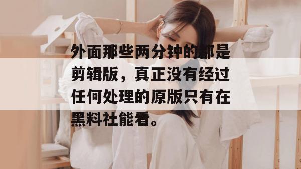 外面那些两分钟的都是剪辑版,真正没有经过任何处理的原版只有在黑料社能看。 外面那些两分钟的都是剪辑版,真正没有经过任何处理的原版只有在黑料社能看。