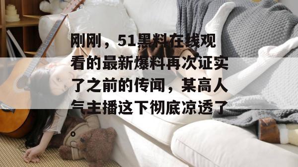 刚刚，51黑料在线观看的最新爆料再次证实了之前的传闻，某高人气主播这下彻底凉透了。