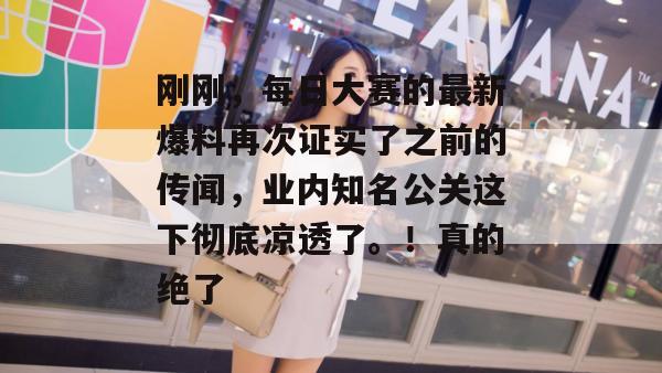 刚刚,每日大赛的最新爆料再次证实了之前的传闻,业内知名公关这下彻底凉透了。!真的绝了 刚刚,每日大赛的最新爆料再次证实了之前的传闻,业内知名公关这下彻底凉透了。!真的绝了