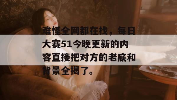 难怪全网都在找，每日大赛51今晚更新的内容直接把对方的老底和背景全揭了。