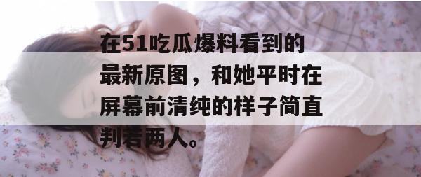 在51吃瓜爆料看到的最新原图，和她平时在屏幕前清纯的样子简直判若两人。