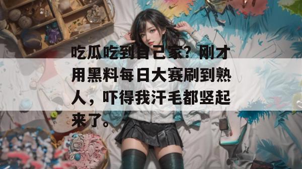 吃瓜吃到自己家?刚才用黑料每日大赛刷到熟人,吓得我汗毛都竖起来了。